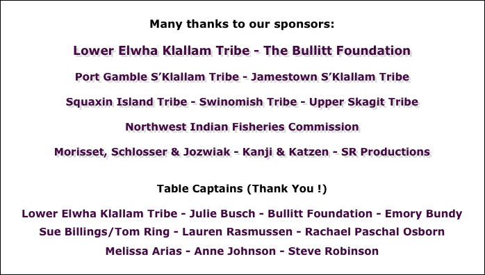 
Many thanks to our sponsors:  

Lower Elwha Klallam Tribe - The Bullitt Foundation

Port Gamble S’Klallam Tribe - Jamestown S’Klallam Tribe

Squaxin Island Tribe - Swinomish Tribe - Upper Skagit Tribe

Northwest Indian Fisheries Commission

Morisset, Schlosser & Jozwiak - Kanji & Katzen - SR Productions


Table Captains (Thank You !)

Lower Elwha Klallam Tribe - Julie Busch - Bullitt Foundation - Emory Bundy

Sue Billings/Tom Ring - Lauren Rasmussen - Rachael Paschal Osborn 

Melissa Arias - Anne Johnson - Steve Robinson 

Bob & Shirley Nixon - John Osborn

