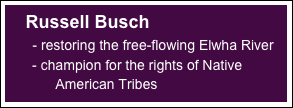 
     Russell Busch 
       - restoring the free-flowing Elwha River
       - champion for the rights of Native 
             American Tribes




