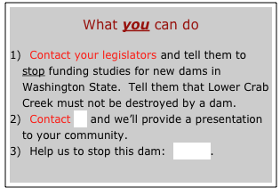    
What you can do

  Contact your legislators and tell them to stop funding studies for new dams in Washington State.  Tell them that Lower Crab Creek must not be destroyed by a dam.
  Contact us and we’ll provide a presentation to your community.
  Help us to stop this dam:  donate.


