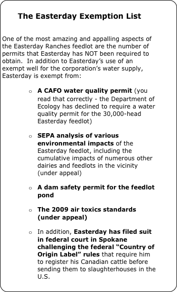
The Easterday Exemption List


One of the most amazing and appalling aspects of the Easterday Ranches feedlot are the number of permits that Easterday has NOT been required to obtain.  In addition to Easterday’s use of an exempt well for the corporation’s water supply, Easterday is exempt from:

o	A CAFO water quality permit (you read that correctly - the Department of Ecology has declined to require a water quality permit for the 30,000-head Easterday feedlot) 

o	SEPA analysis of various environmental impacts of the Easterday feedlot, including the cumulative impacts of numerous other dairies and feedlots in the vicinity (under appeal)

o	A dam safety permit for the feedlot pond

o	The 2009 air toxics standards (under appeal)

o	In addition, Easterday has filed suit in federal court in Spokane challenging the federal “Country of Origin Label” rules that require him to register his Canadian cattle before sending them to slaughterhouses in the U.S.

