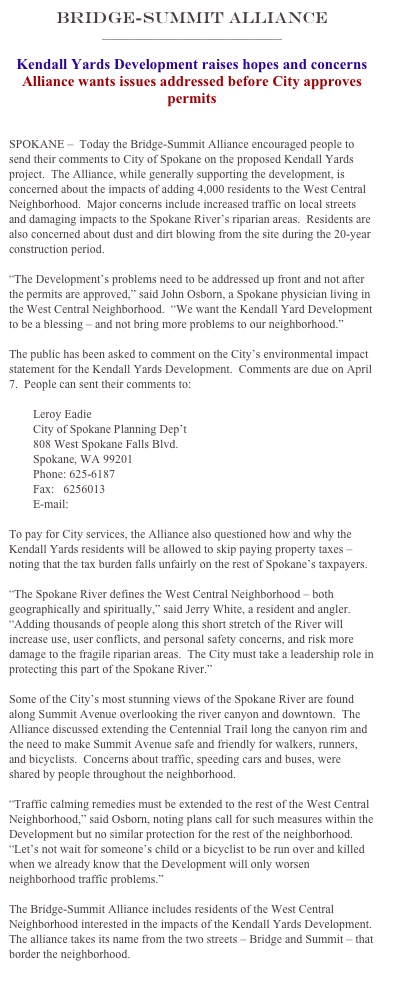 Bridge-Summit Alliance
______________________________

Kendall Yards Development raises hopes and concerns
Alliance wants issues addressed before City approves permits


SPOKANE –  Today the Bridge-Summit Alliance encouraged people to send their comments to City of Spokane on the proposed Kendall Yards project.  The Alliance, while generally supporting the development, is concerned about the impacts of adding 4,000 residents to the West Central Neighborhood.  Major concerns include increased traffic on local streets and damaging impacts to the Spokane River’s riparian areas.  Residents are also concerned about dust and dirt blowing from the site during the 20-year construction period.

“The Development’s problems need to be addressed up front and not after the permits are approved,” said John Osborn, a Spokane physician living in the West Central Neighborhood.  “We want the Kendall Yard Development to be a blessing – and not bring more problems to our neighborhood.”

The public has been asked to comment on the City’s environmental impact statement for the Kendall Yards Development.  Comments are due on April 7.  People can sent their comments to:            

        Leroy Eadie
        City of Spokane Planning Dep’t
        808 West Spokane Falls Blvd.
        Spokane, WA 99201
        Phone: 625-6187
        Fax:   6256013 
        E-mail:  leadie@spokanecity.org

To pay for City services, the Alliance also questioned how and why the Kendall Yards residents will be allowed to skip paying property taxes – noting that the tax burden falls unfairly on the rest of Spokane’s taxpayers.

“The Spokane River defines the West Central Neighborhood – both geographically and spiritually,” said Jerry White, a resident and angler.  “Adding thousands of people along this short stretch of the River will increase use, user conflicts, and personal safety concerns, and risk more damage to the fragile riparian areas.  The City must take a leadership role in protecting this part of the Spokane River.”

Some of the City’s most stunning views of the Spokane River are found along Summit Avenue overlooking the river canyon and downtown.  The Alliance discussed extending the Centennial Trail long the canyon rim and the need to make Summit Avenue safe and friendly for walkers, runners, and bicyclists.  Concerns about traffic, speeding cars and buses, were shared by people throughout the neighborhood.

“Traffic calming remedies must be extended to the rest of the West Central Neighborhood,” said Osborn, noting plans call for such measures within the Development but no similar protection for the rest of the neighborhood.  “Let’s not wait for someone’s child or a bicyclist to be run over and killed when we already know that the Development will only worsen neighborhood traffic problems.”

The Bridge-Summit Alliance includes residents of the West Central Neighborhood interested in the impacts of the Kendall Yards Development.  The alliance takes its name from the two streets – Bridge and Summit – that border the neighborhood.