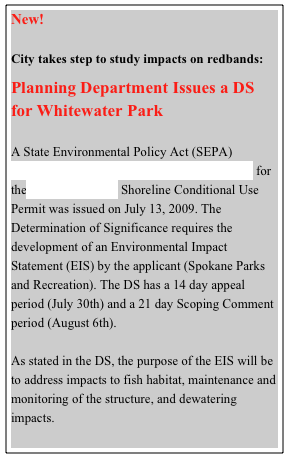 New!   

City takes step to study impacts on redbands:

Planning Department Issues a DS for Whitewater ParkA State Environmental Policy Act (SEPA) Threshold Determination of Significance (DS) for the Whitewater Park Shoreline Conditional Use Permit was issued on July 13, 2009. The Determination of Significance requires the development of an Environmental Impact Statement (EIS) by the applicant (Spokane Parks and Recreation). The DS has a 14 day appeal period (July 30th) and a 21 day Scoping Comment period (August 6th).As stated in the DS, the purpose of the EIS will be to address impacts to fish habitat, maintenance and monitoring of the structure, and dewatering impacts.



