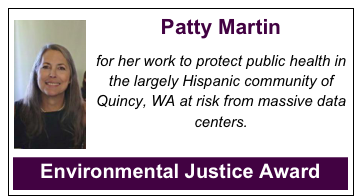 ￼Patty Martin

for her work to protect public health in the largely Hispanic community of Quincy, WA at risk from massive data centers.


Environmental Justice Award



